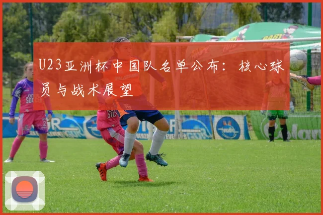 U23亚洲杯中国队名单公布：核心球员与战术展望