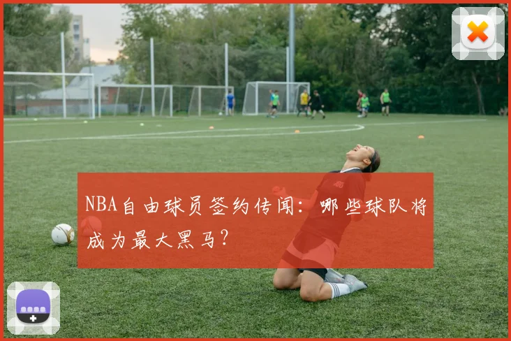 NBA自由球员签约传闻：哪些球队将成为最大黑马？