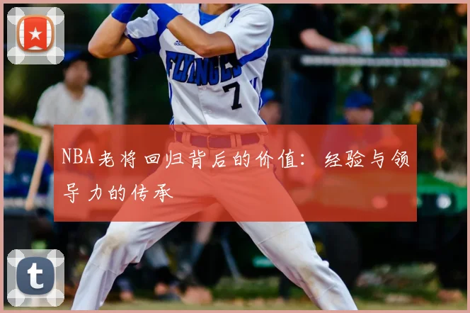 NBA老将回归背后的价值：经验与领导力的传承