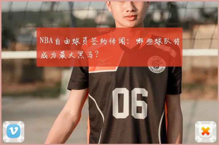 NBA自由球员签约传闻：哪些球队将成为最大黑马？