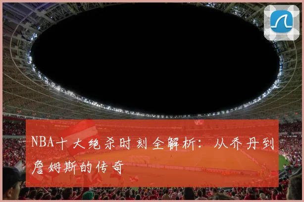 NBA十大绝杀时刻全解析：从乔丹到詹姆斯的传奇