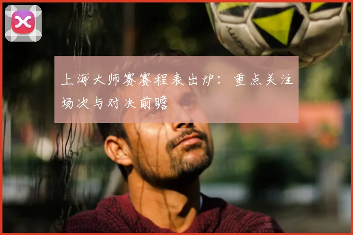 上海大师赛赛程表出炉：重点关注场次与对决前瞻