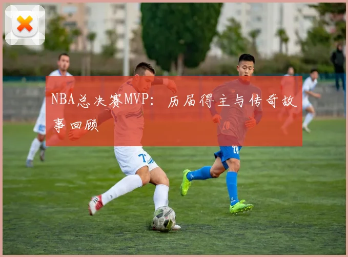 NBA总决赛MVP：历届得主与传奇故事回顾