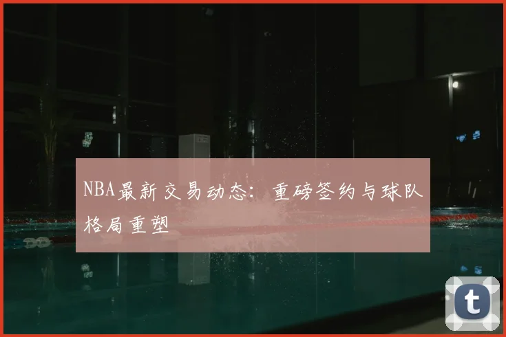 NBA最新交易动态：重磅签约与球队格局重塑