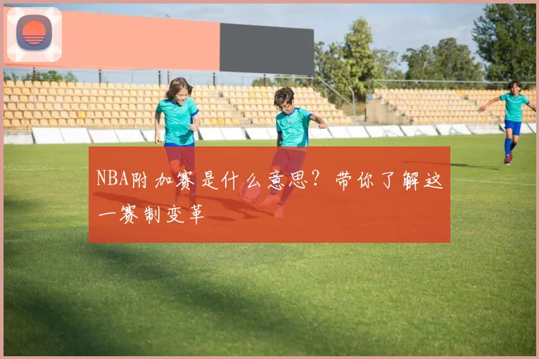 NBA附加赛是什么意思？带你了解这一赛制变革
