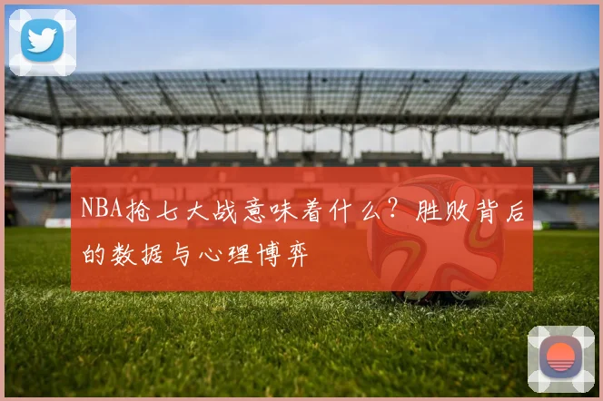 NBA抢七大战意味着什么？胜败背后的数据与心理博弈