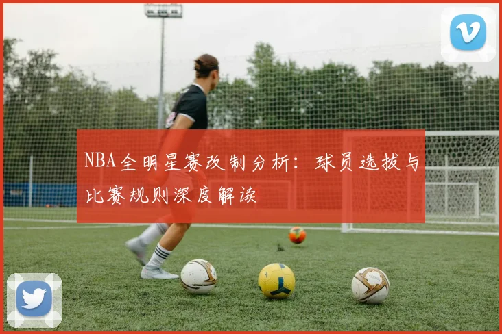 NBA全明星赛改制分析：球员选拔与比赛规则深度解读