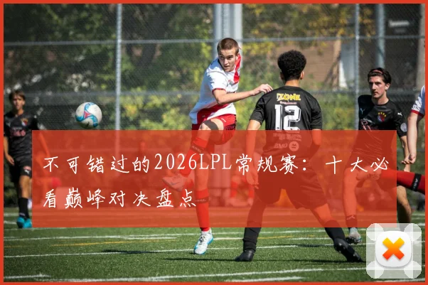 不可错过的2026LPL常规赛：十大必看巅峰对决盘点