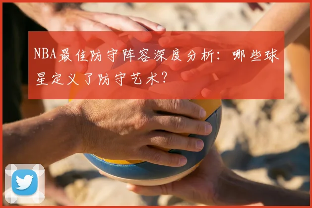 NBA最佳防守阵容深度分析：哪些球星定义了防守艺术？