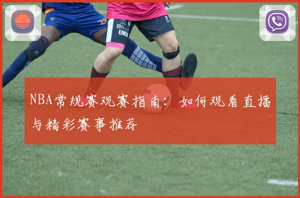 NBA常规赛观赛指南：如何观看直播与精彩赛事推荐