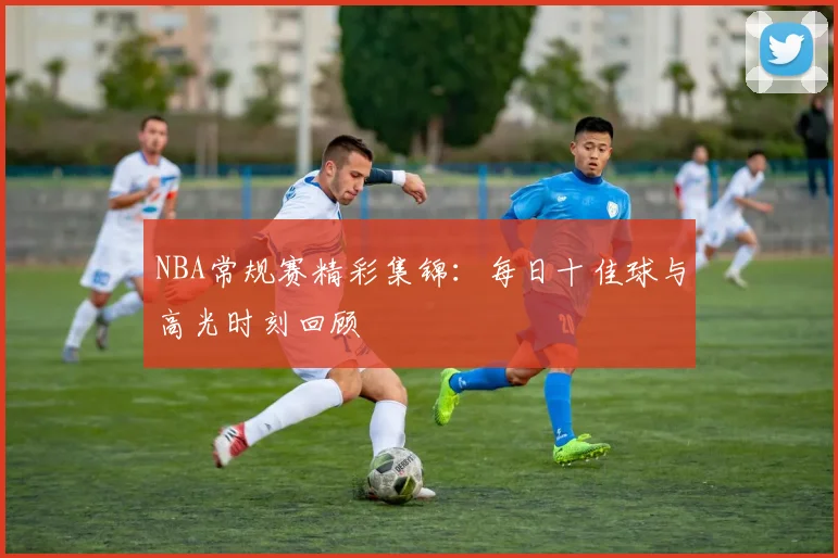 NBA常规赛精彩集锦：每日十佳球与高光时刻回顾