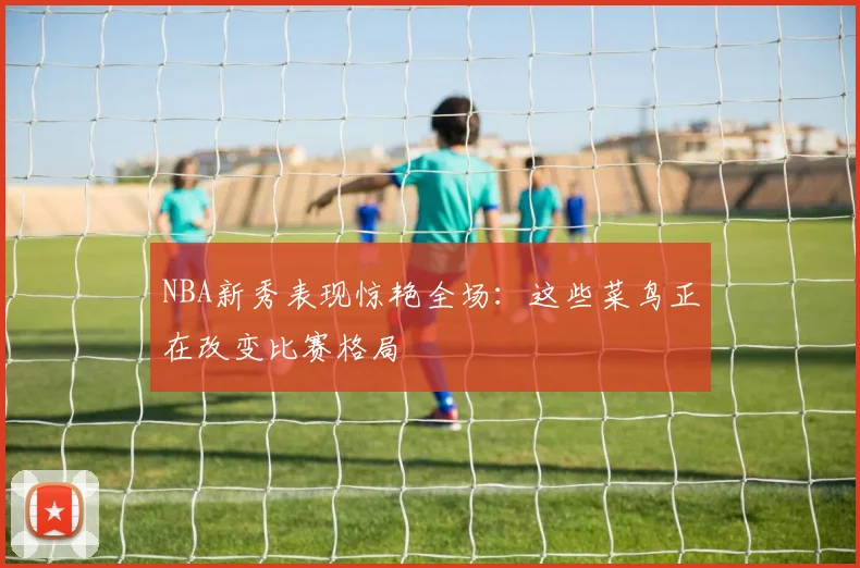 NBA新秀表现惊艳全场：这些菜鸟正在改变比赛格局