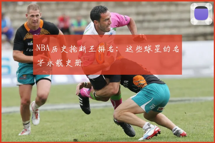 NBA历史抢断王排名：这些球星的名字永载史册