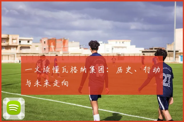 一文读懂瓦格纳集团：历史、行动与未来走向