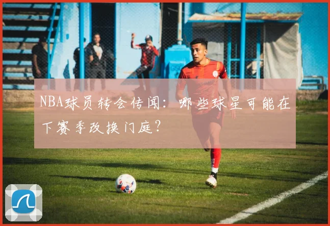 NBA球员转会传闻：哪些球星可能在下赛季改换门庭？
