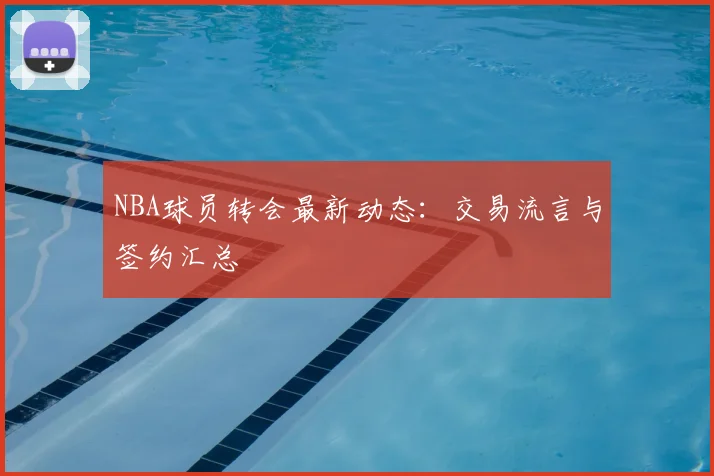 NBA球员转会最新动态：交易流言与签约汇总