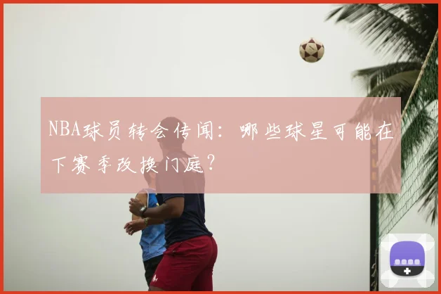 NBA球员转会传闻：哪些球星可能在下赛季改换门庭？