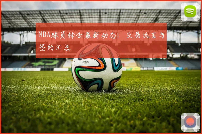 NBA球员转会最新动态：交易流言与签约汇总