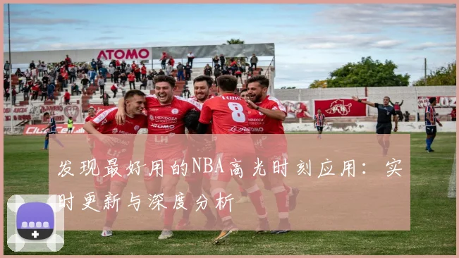 发现最好用的NBA高光时刻应用:实时更新与深度分析