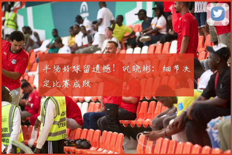 半场好球留遗憾!巩晓彬:细节决定比赛成败