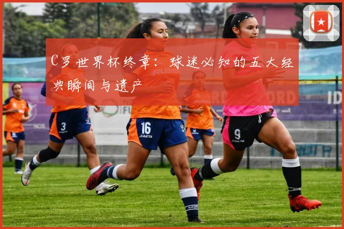 C罗世界杯终章:球迷必知的五大经典瞬间与遗产
