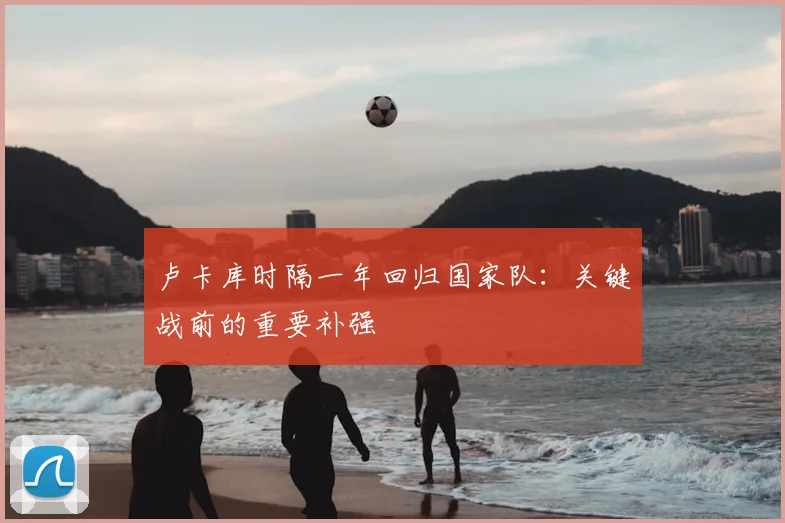 卢卡库时隔一年回归国家队：关键战前的重要补强