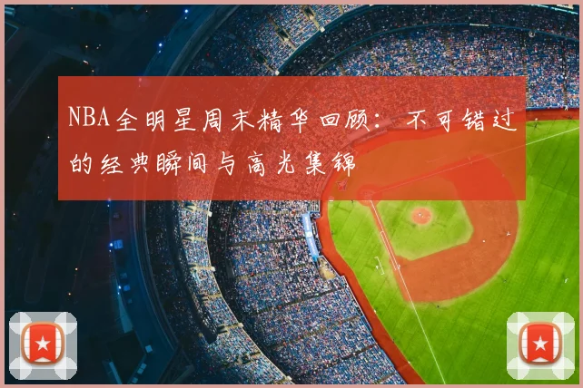 NBA全明星周末精华回顾：不可错过的经典瞬间与高光集锦