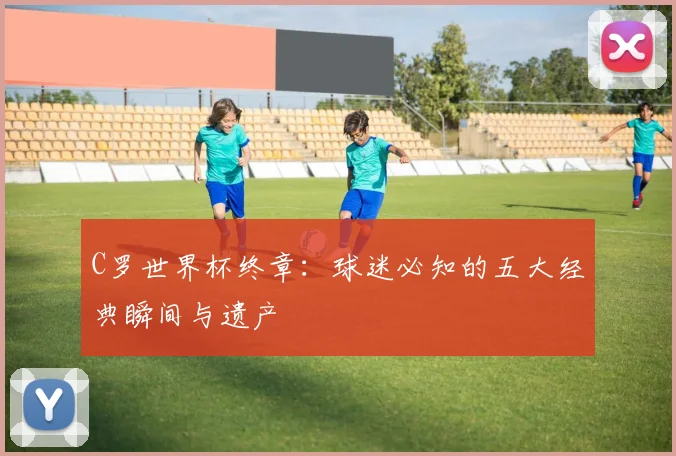 C罗世界杯终章:球迷必知的五大经典瞬间与遗产