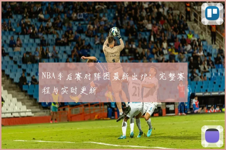 NBA季后赛对阵图最新出炉：完整赛程与实时更新