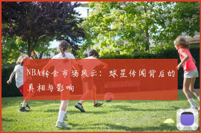 NBA转会市场风云：球星传闻背后的真相与影响