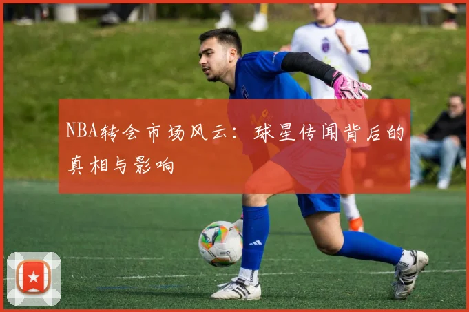NBA转会市场风云：球星传闻背后的真相与影响