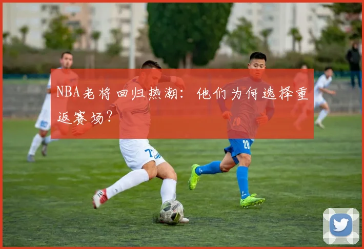 NBA老将回归热潮：他们为何选择重返赛场？