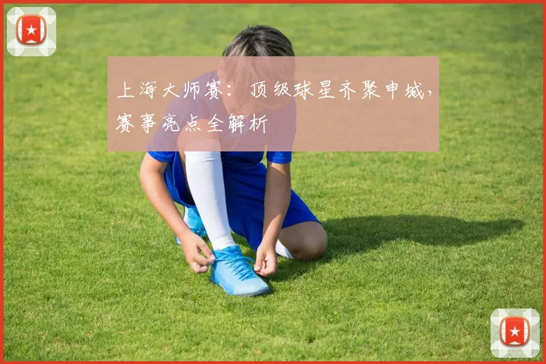 上海大师赛：顶级球星齐聚申城，赛事亮点全解析