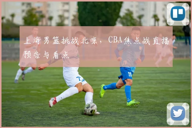 上海男篮挑战北京，CBA焦点战直播预告与看点