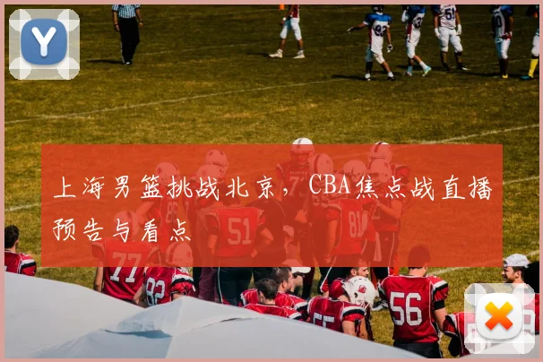 上海男篮挑战北京，CBA焦点战直播预告与看点
