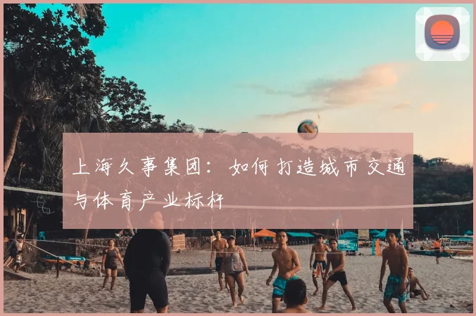 上海久事集团：如何打造城市交通与体育产业标杆