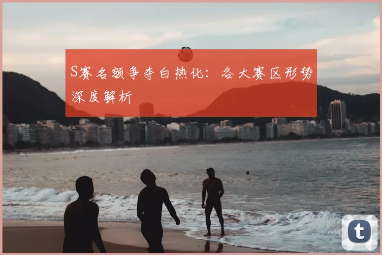 S赛名额争夺白热化：各大赛区形势深度解析