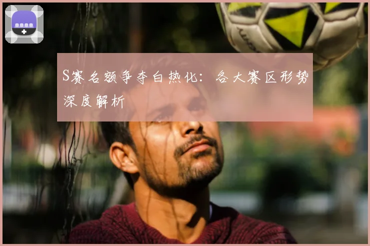 S赛名额争夺白热化：各大赛区形势深度解析