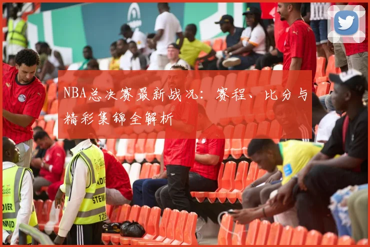 NBA总决赛最新战况：赛程、比分与精彩集锦全解析