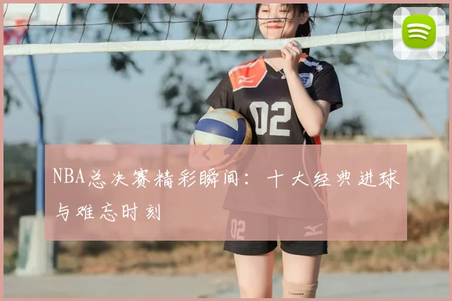 NBA总决赛精彩瞬间：十大经典进球与难忘时刻