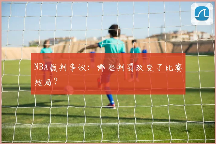NBA裁判争议：哪些判罚改变了比赛结局？