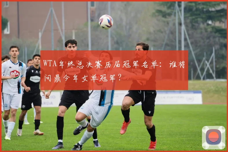 WTA年终总决赛历届冠军名单：谁将问鼎今年女单冠军？