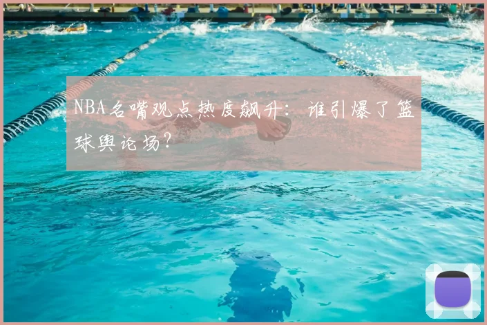 NBA名嘴观点热度飙升：谁引爆了篮球舆论场？