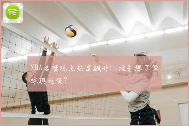 NBA名嘴观点热度飙升：谁引爆了篮球舆论场？
