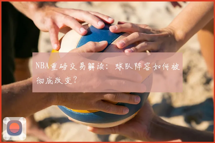 NBA重磅交易解读：球队阵容如何被彻底改变？