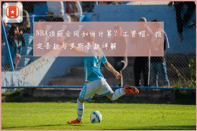 NBA顶薪合同如何计算？工资帽、指定条款与罗斯条款详解