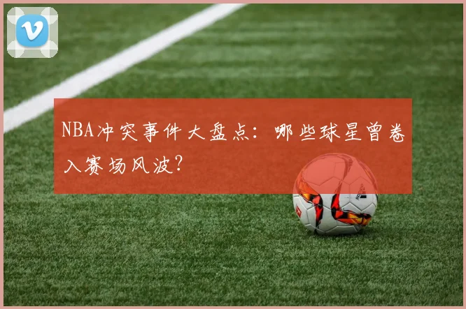 NBA冲突事件大盘点：哪些球星曾卷入赛场风波？