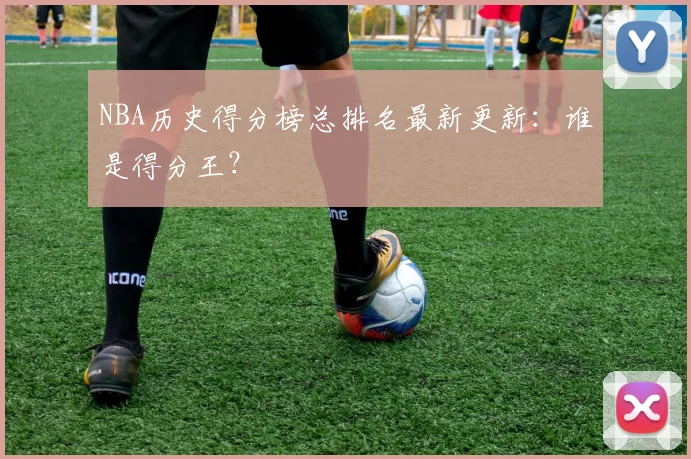 NBA历史得分榜总排名最新更新：谁是得分王？