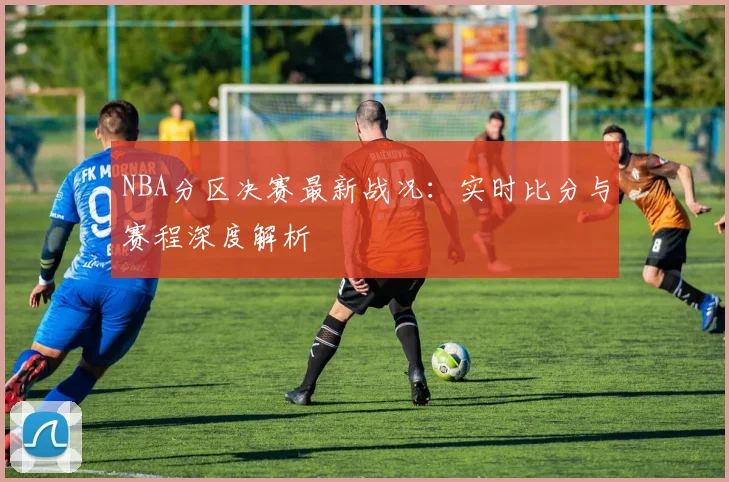 NBA分区决赛最新战况：实时比分与赛程深度解析
