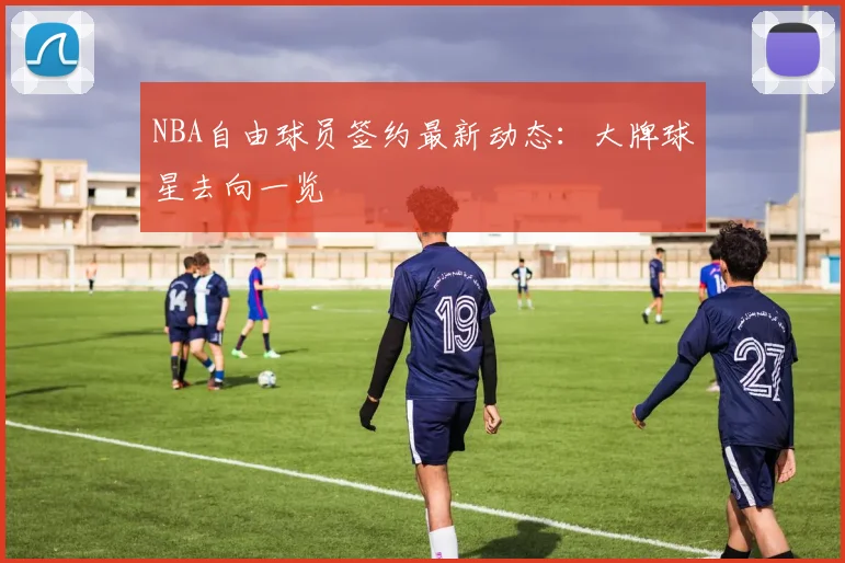 NBA自由球员签约最新动态：大牌球星去向一览